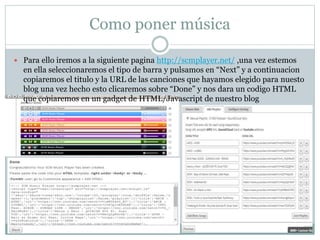  Para ello iremos a la siguiente pagina http://scmplayer.net/ ,una vez estemos
en ella seleccionaremos el tipo de barra y pulsamos en “Next” y a continuacion
copiaremos el titulo y la URL de las canciones que hayamos elegido para nuesto
blog una vez hecho esto clicaremos sobre “Done” y nos dara un codigo HTML
que copiaremos en un gadget de HTML/Javascript de nuestro blog
Como poner música
 