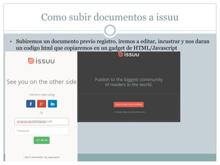 Como subir documentos a issuu
 Subiremos un documento previo registro, iremos a editar, incustrar y nos daran
un codigo html que copiaremos en un gadget de HTML/Javascript
 