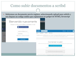 Como subir documentos a scribd
 Subiremos un documento previo registro, seleccionando upload para subirlo y
nos daqran un codigo embes que copiaremos en gadget de HTML/Javascript
 