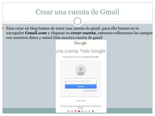 Crear una cuenta de Gmail
 Para crear un blog hemos de tener una cuenta de gmail ,para ello buscas en tu
navegador Gmail.com y cliqueas en crear cuenta, entonces rellenamos los campos
con nuestros datos y estará lista nuestra cuenta de gmail
 