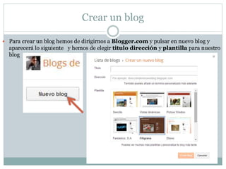 Crear un blog
 Para crear un blog hemos de dirigirnos a Blogger.com y pulsar en nuevo blog y
aparecerá lo siguiente y hemos de elegir titulo dirección y plantilla para nuestro
blog
 
