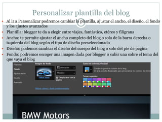 Personalizar plantilla del blog
 Al ir a Personalizar podremos cambiar la plantilla, ajustar el ancho, el diseño, el fondo
y los ajustes avanzados
 Plantilla: blogger te da a elegir entre viajes, fantástico, etéreo y filigrana
 Ancho: te permite ajustar el ancho completo del blog o solo de la barra derecha o
izquierda del blog según el tipo de diseño preseleccionado
 Diseño: podemos cambiar el diseño del cuerpo del blog o solo del pie de pagina
 Fondo: podremos escoger una imagen dada por blogger o subir una sobre el tema del
que vaya el blog
 