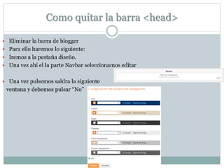 Como quitar la barra <head>
 Eliminar la barra de blogger
 Para ello haremos lo siguiente:
 Iremos a la pestaña diseño.
 Una vez ahí el la parte Navbar seleccionamos editar
 Una vez pulsemos saldra la siguiente
ventana y debemos pulsar “No”
 