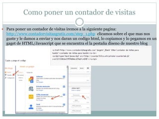 Como poner un contador de visitas
 Para poner un contador de visitas iremos a la siguiente pagina:
http://www.contadorvisitasgratis.com/step_1.php clicamos sobre el que mas nos
guste y le damos a enviar y nos daran un codigo html, lo copiamos y lo pegamos en un
gaget de HTML/Javascript que se encuentra el la pestaña diseno de nuestro blog
 