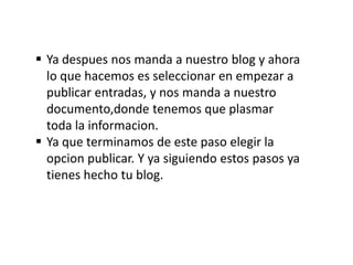  Ya despues nos manda a nuestro blog y ahora
  lo que hacemos es seleccionar en empezar a
  publicar entradas, y nos manda a nuestro
  documento,donde tenemos que plasmar
  toda la informacion.
 Ya que terminamos de este paso elegir la
  opcion publicar. Y ya siguiendo estos pasos ya
  tienes hecho tu blog.
 