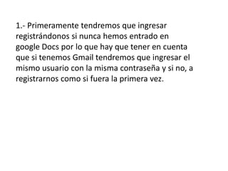 1.- Primeramente tendremos que ingresar
registrándonos si nunca hemos entrado en
google Docs por lo que hay que tener en cuenta
que si tenemos Gmail tendremos que ingresar el
mismo usuario con la misma contraseña y si no, a
registrarnos como si fuera la primera vez.
 