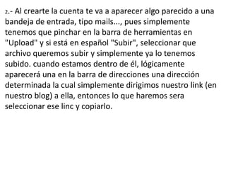 2.-Al crearte la cuenta te va a aparecer algo parecido a una
bandeja de entrada, tipo mails..., pues simplemente
tenemos que pinchar en la barra de herramientas en
"Upload" y si está en español "Subir", seleccionar que
archivo queremos subir y simplemente ya lo tenemos
subido. cuando estamos dentro de él, lógicamente
aparecerá una en la barra de direcciones una dirección
determinada la cual simplemente dirigimos nuestro link (en
nuestro blog) a ella, entonces lo que haremos sera
seleccionar ese linc y copiarlo.
 