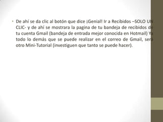 • De ahí se da clic al botón que dice ¡Genial! Ir a Recibidos –SOLO UN
CLIC- y de ahí se mostrara la pagina de tu bandeja de recibidos de
tu cuenta Gmail (bandeja de entrada mejor conocida en Hotmail) Ya
todo lo demás que se puede realizar en el correo de Gmail, será
otro Mini-Tutorial (investiguen que tanto se puede hacer).
 