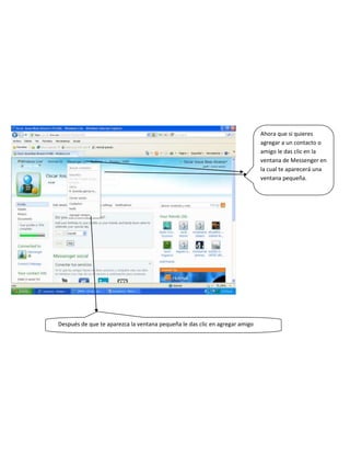 Ahora que si quieres
                                                                             agregar a un contacto o
                                                                             amigo le das clic en la
                                                                             ventana de Messenger en
                                                                             la cual te aparecerá una
                                                                             ventana pequeña.




Después de que te aparezca la ventana pequeña le das clic en agregar amigo
 