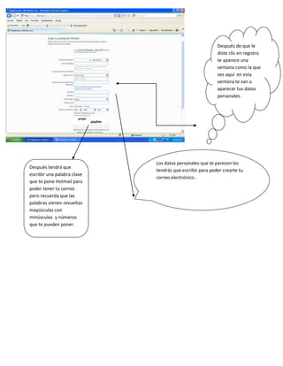 Después de que le
                                                          diste clic en registro
                                                          te aparece una
                                                          ventana como la que
                                                          ves aquí en esta
                                                          ventana te van a
                                                          aparecer tus datos
                                                          personales.




                             Los datos personales que te parecen los
Después tendrá que
                             tendrás que escribir para poder crearte tu
escribir una palabra clave
                             correo electrónico .
que te pone Hotmail para
poder tener tu correo
pero recuerda que las
palabras vienen revueltas
mayúsculas con
minúsculas y números
que te pueden poner.
 