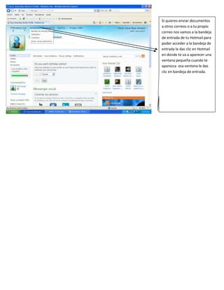 Si quieres enviar documentos
a otros correos o a tu propio
correo nos vamos a la bandeja
de entrada de tu Hotmail para
poder acceder a la bandeja de
entrada le das clic en Hotmail
en donde te va a aparecer una
ventana pequeña cuando te
aparezca esa ventana le das
clic en bandeja de entrada.
 