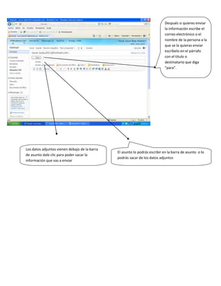 Después si quieres enviar
                                                                             la información escribe el
                                                                             correo electrónico o el
                                                                             nombre de la persona a la
                                                                             que se la quieras enviar
                                                                             escríbelo en el párrafo
                                                                             con el titulo o
                                                                             destinatario que diga
                                                                             “para”.




Los datos adjuntos vienen debajo de la barra
                                               El asunto lo podrás escribir en la barra de asunto o lo
de asunto dale clic para poder sacar la
                                               podrás sacar de los datos adjuntos
información que vas a enviar
 