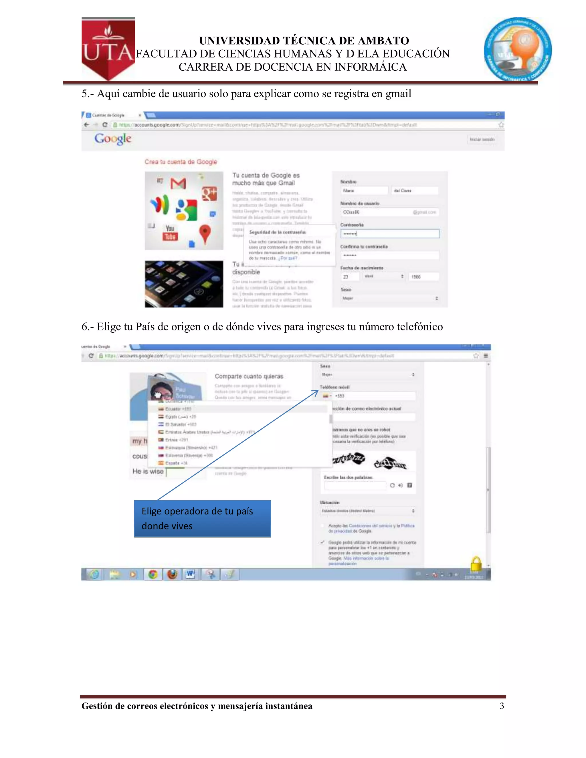 UNIVERSIDAD TÉCNICA DE AMBATO
             FACULTAD DE CIENCIAS HUMANAS Y D ELA EDUCACIÓN
                   CARRERA DE DOCENCIA EN INFORMÁICA

5.- Aquí cambie de usuario solo para explicar como se registra en gmail




6.- Elige tu País de origen o de dónde vives para ingreses tu número telefónico




              Elige operadora de tu país
              donde vives




Gestión de correos electrónicos y mensajería instantánea                          3
 