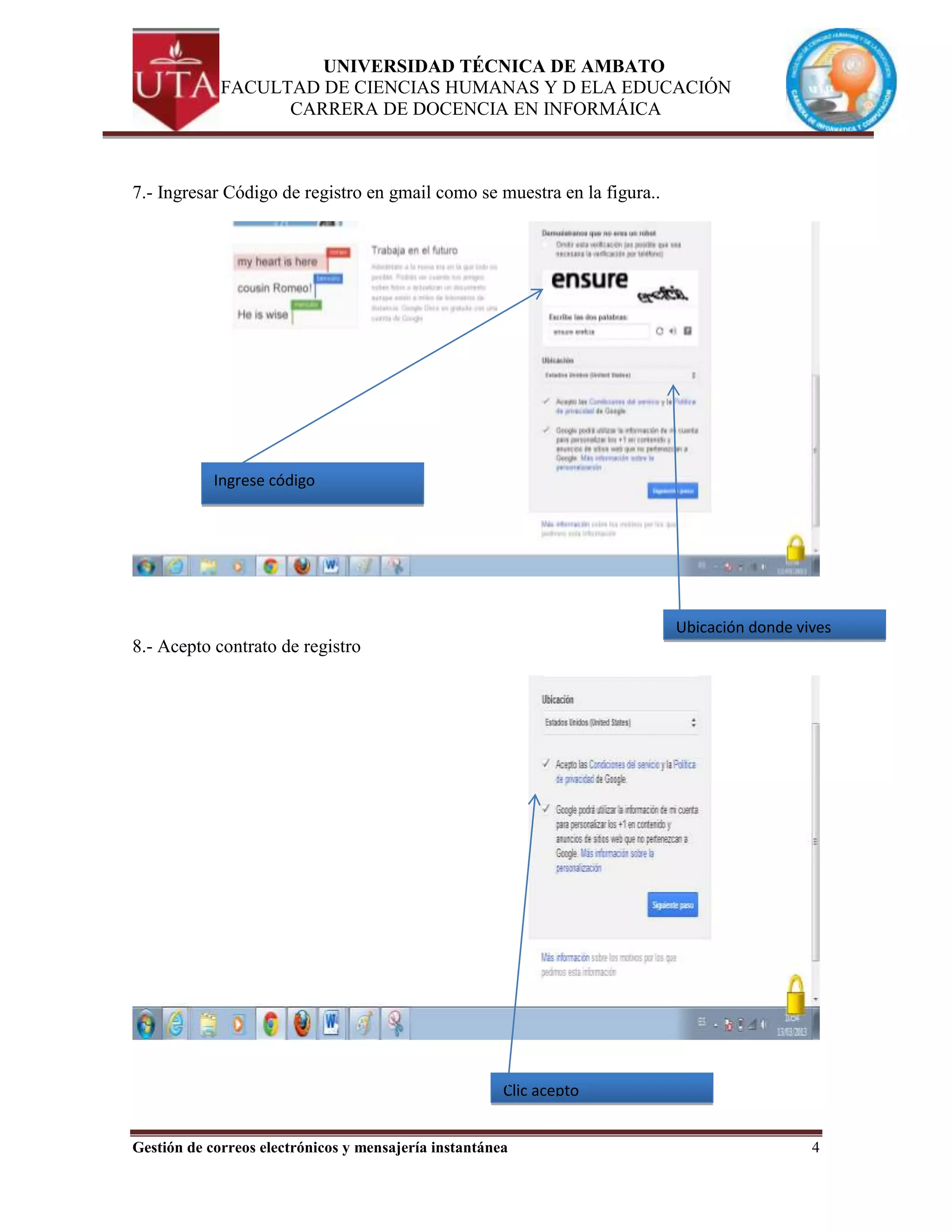 UNIVERSIDAD TÉCNICA DE AMBATO
             FACULTAD DE CIENCIAS HUMANAS Y D ELA EDUCACIÓN
                   CARRERA DE DOCENCIA EN INFORMÁICA



7.- Ingresar Código de registro en gmail como se muestra en la figura..




            Ingrese código




                                                                          Ubicación donde vives
8.- Acepto contrato de registro




                                                       Clic acepto


Gestión de correos electrónicos y mensajería instantánea                                    4
 