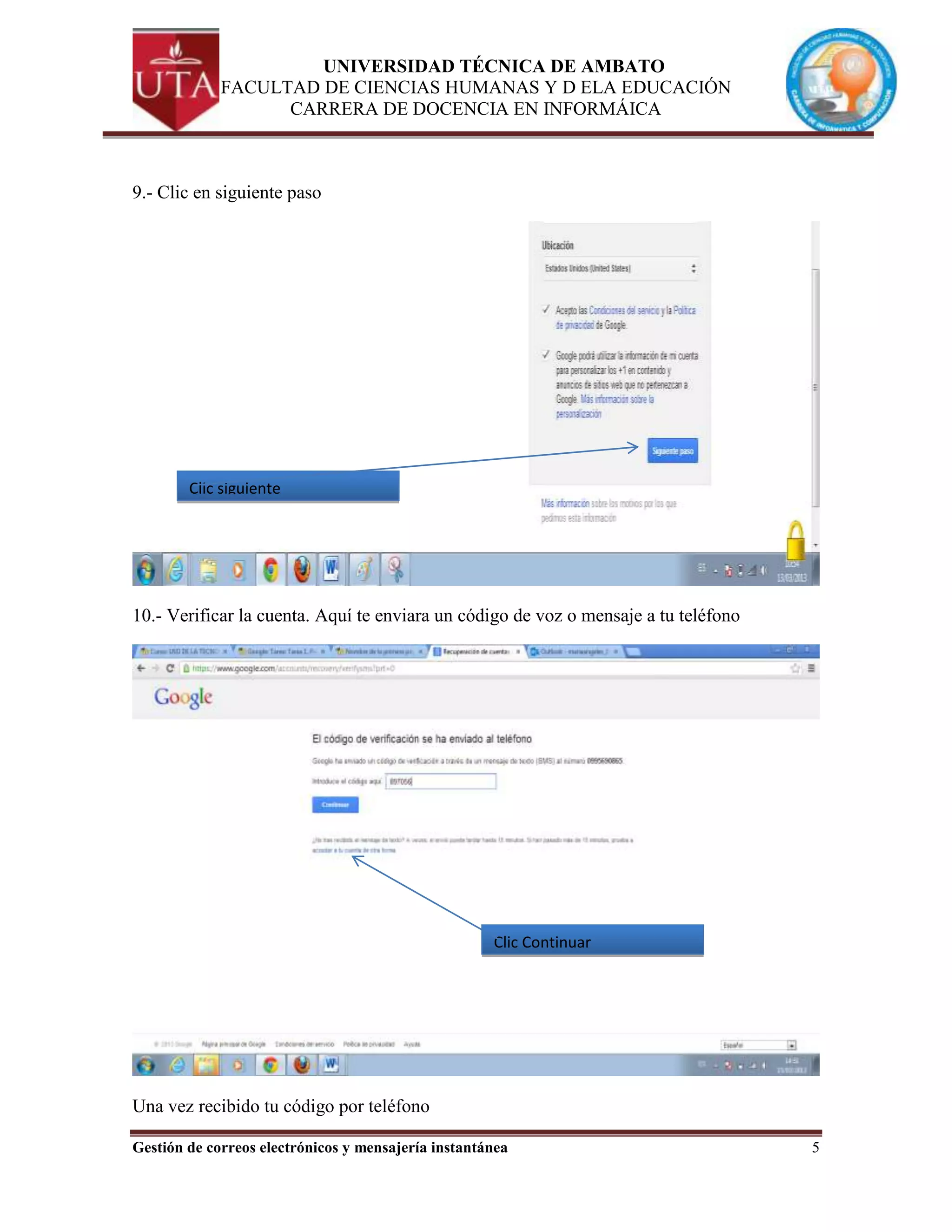 UNIVERSIDAD TÉCNICA DE AMBATO
             FACULTAD DE CIENCIAS HUMANAS Y D ELA EDUCACIÓN
                   CARRERA DE DOCENCIA EN INFORMÁICA



9.- Clic en siguiente paso




        Clic siguiente




10.- Verificar la cuenta. Aquí te enviara un código de voz o mensaje a tu teléfono




                                                     Clic Continuar




Una vez recibido tu código por teléfono

Gestión de correos electrónicos y mensajería instantánea                             5
 