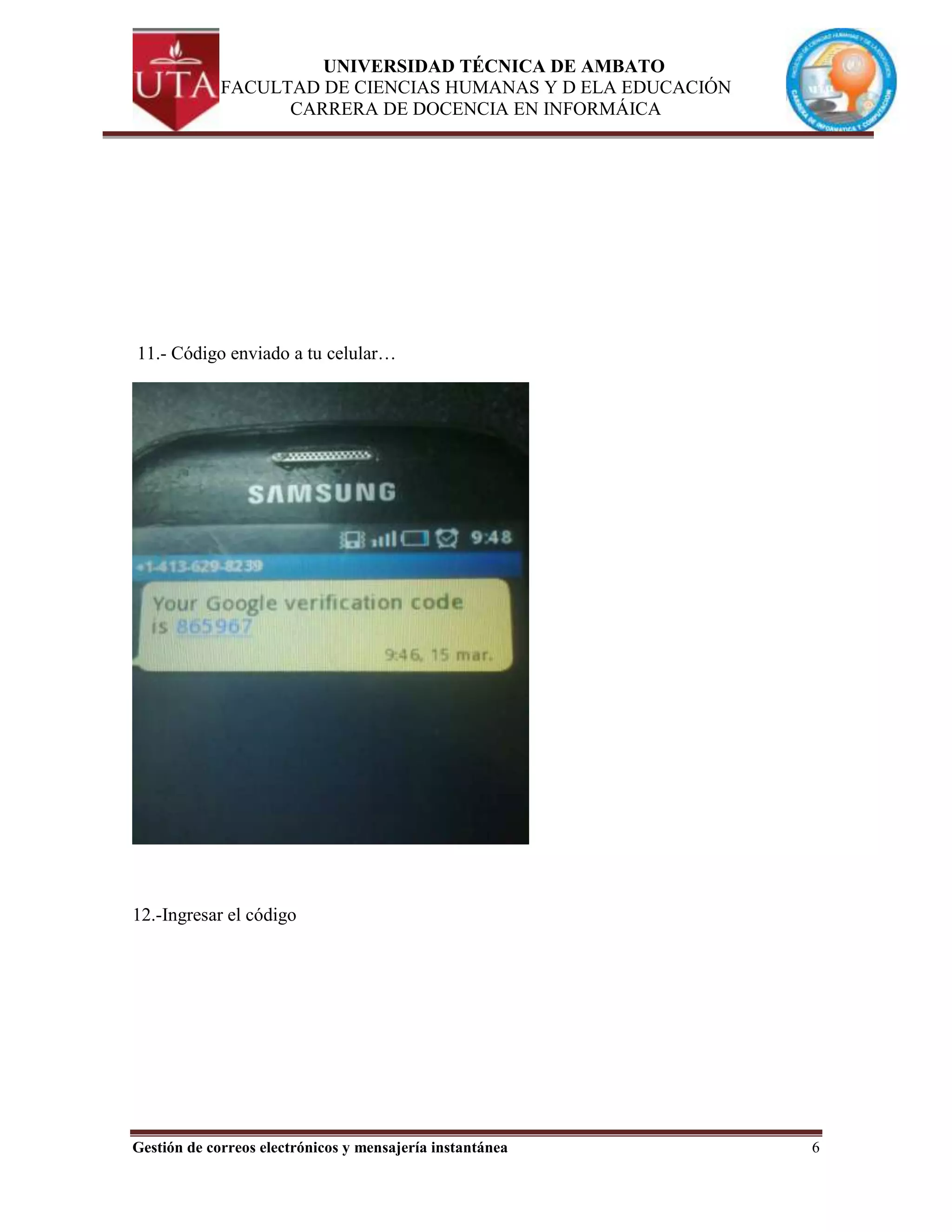 UNIVERSIDAD TÉCNICA DE AMBATO
             FACULTAD DE CIENCIAS HUMANAS Y D ELA EDUCACIÓN
                   CARRERA DE DOCENCIA EN INFORMÁICA




11.- Código enviado a tu celular…




12.-Ingresar el código




Gestión de correos electrónicos y mensajería instantánea      6
 