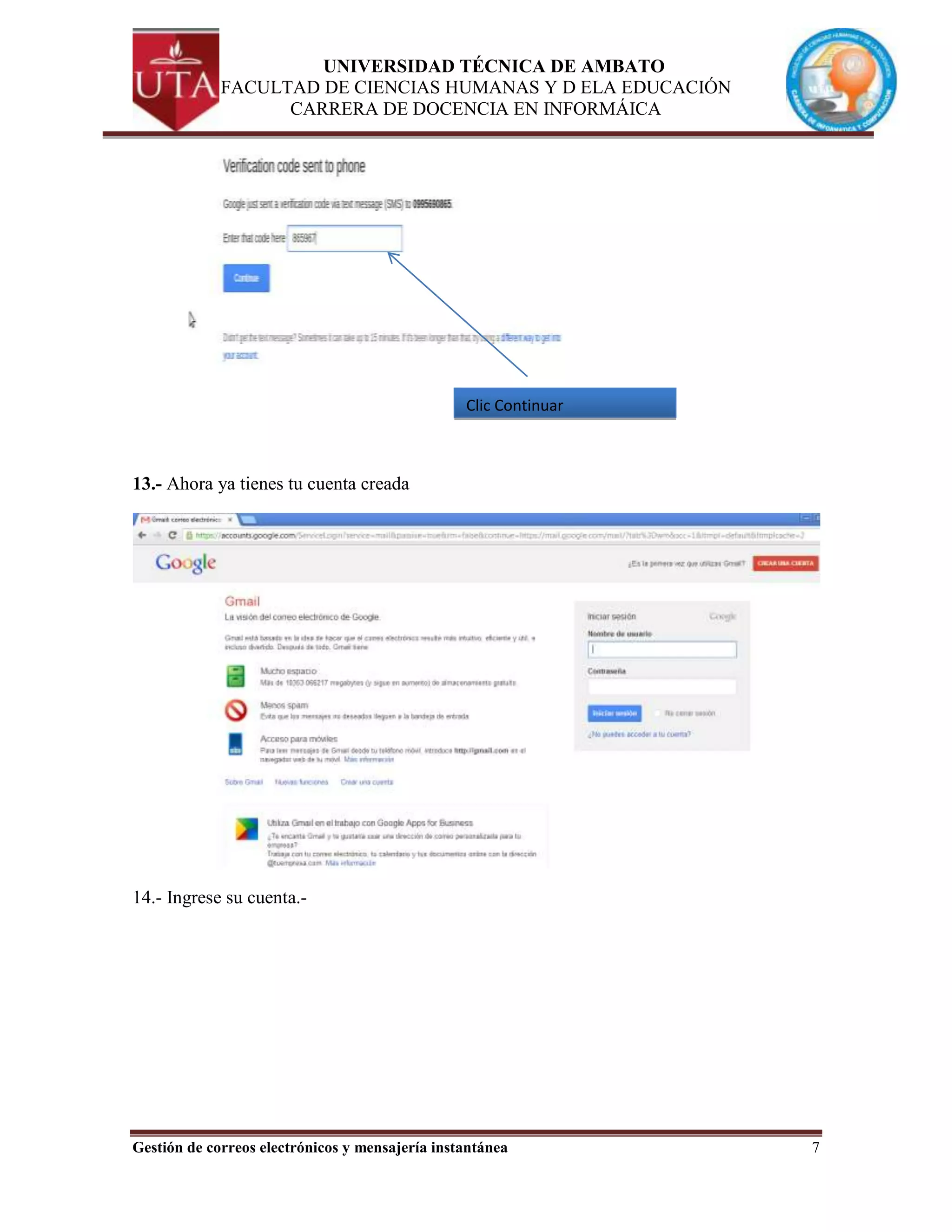 UNIVERSIDAD TÉCNICA DE AMBATO
             FACULTAD DE CIENCIAS HUMANAS Y D ELA EDUCACIÓN
                   CARRERA DE DOCENCIA EN INFORMÁICA




                                                 Clic Continuar



13.- Ahora ya tienes tu cuenta creada




14.- Ingrese su cuenta.-




Gestión de correos electrónicos y mensajería instantánea          7
 