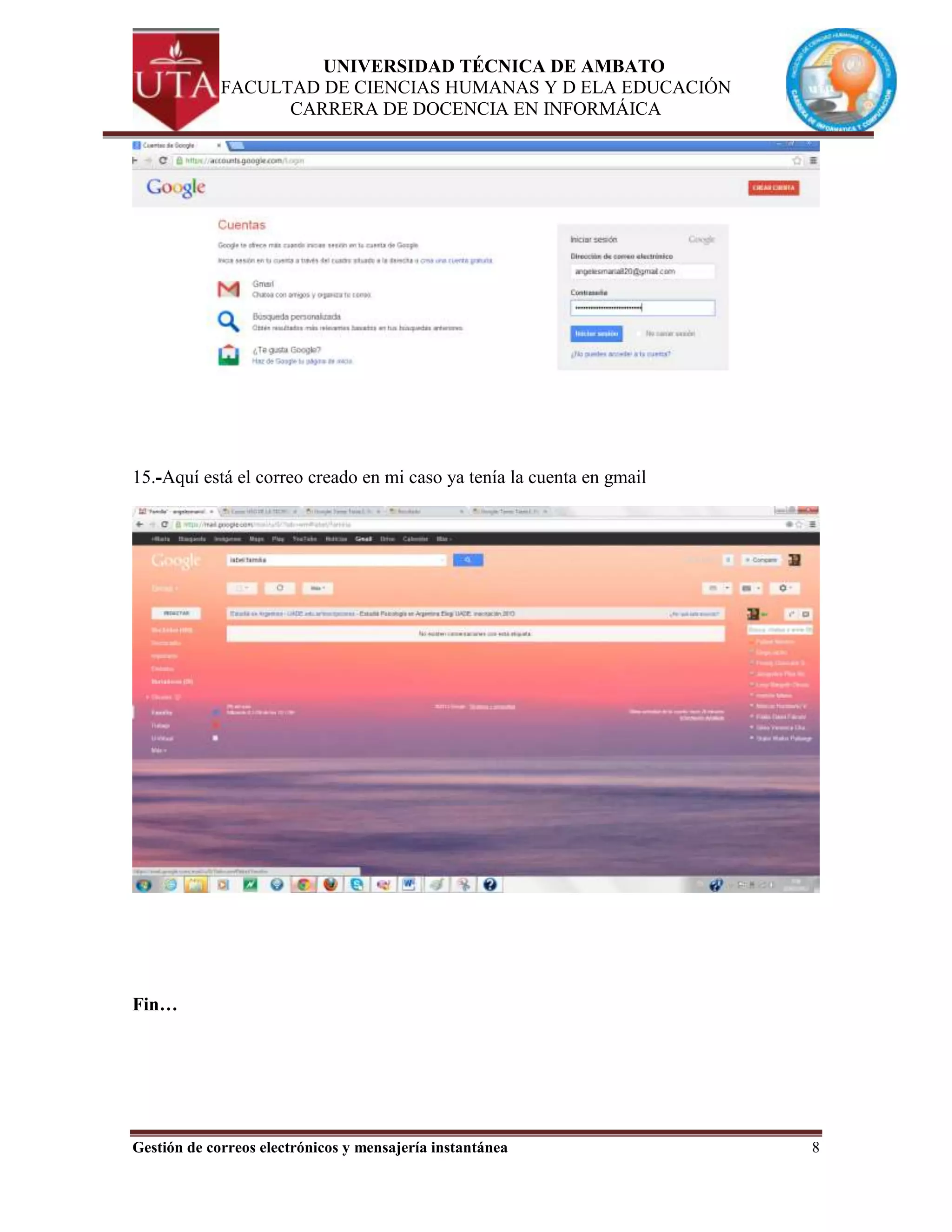 UNIVERSIDAD TÉCNICA DE AMBATO
             FACULTAD DE CIENCIAS HUMANAS Y D ELA EDUCACIÓN
                   CARRERA DE DOCENCIA EN INFORMÁICA




15.-Aquí está el correo creado en mi caso ya tenía la cuenta en gmail




Fin…




Gestión de correos electrónicos y mensajería instantánea                8
 