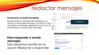 Presionamos el botón Recibidos
Aparecerán el nombre del remitente, el
asunto o tema del mensaje y la fecha. Para
visualizar el mensaje debemos hacer clic en
el remitente o asunto del mensaje.
Para responder o enviar
mensajes
Solo debemos escribir en la
opción Redactar o responder
redactar mensajes
 