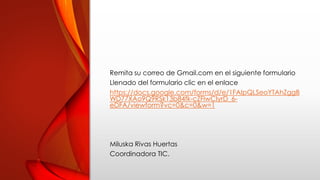 Remita su correo de Gmail.com en el siguiente formulario
Llenado del formulario clic en el enlace
https://docs.google.com/forms/d/e/1FAIpQLSeoYTAhZggB
WD77XAo9Q9RSk13b84fk-cZFlwCIyrD_6-
eDFA/viewform?vc=0&c=0&w=1
Miluska Rivas Huertas
Coordinadora TIC.
 