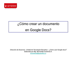 ¿Cómo crear un documento
                     en Google Docs?




Dirección de Docencia - Unidad de Tecnología Educativa – ¿Cómo usar Google docs?
                    Elaborado por Mg. Bernardita Contreras A.
                             bcontreras@upacifico.cl
 