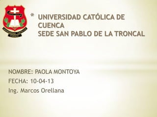 *   UNIVERSIDAD CATÓLICA DE
           CUENCA
           SEDE SAN PABLO DE LA TRONCAL




NOMBRE: PAOLA MONTOYA
FECHA: 10-04-13
Ing. Marcos Orellana
 