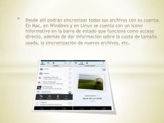 *   Desde allí podrán sincronizar todos sus archivos con su cuenta.
    En Mac, en Windows y en Linux se cuenta con un icono
    informativo en la barra de estado que funciona como acceso
    directo, además de dar información sobre la cuota de tamaño
    usada, la sincronización de nuevos archivos, etc.
 