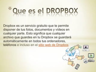 *
Dropbox es un servicio gratuito que te permite
disponer de tus fotos, documentos y vídeos en
cualquier parte. Esto significa que cualquier
archivo que guardes en tu Dropbox se guardará
automáticamente en todos tus ordenadores,
teléfonos e incluso en el sitio web de Dropbox.
 