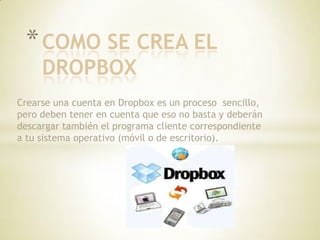 * COMO SE CREA EL
     DROPBOX
Crearse una cuenta en Dropbox es un proceso sencillo,
pero deben tener en cuenta que eso no basta y deberán
descargar también el programa cliente correspondiente
a tu sistema operativo (móvil o de escritorio).
 