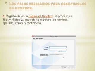 *   Los pasos necesarios para registrarlos
     en Dropbox.

1. Registrarse en la página de Dropbox, el proceso es
fácil y rápido ya que solo se requiere de nombre,
apellido, correo y contraseña.
 
