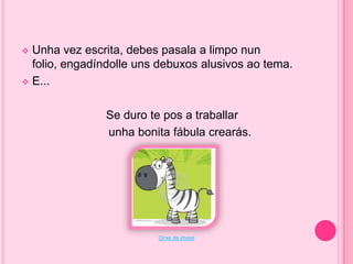 Unha vez escrita, debes pasala a limpo nun
folio, engadíndolle uns debuxos alusivos ao tema.
 E...


Se duro te pos a traballar
unha bonita fábula crearás.

Orixe da imaxe

 
