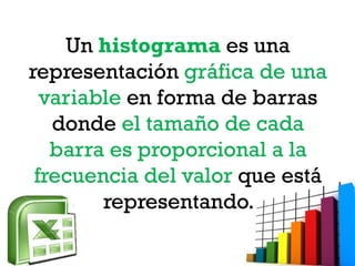 Un histograma es una
representación gráfica de una
variable en forma de barras
donde el tamaño de cada
barra es proporcional a la
frecuencia del valor que está
representando.
 