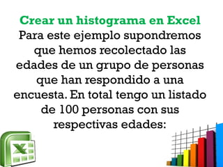 Crear un histograma en Excel
Para este ejemplo supondremos
que hemos recolectado las
edades de un grupo de personas
que han respondido a una
encuesta. En total tengo un listado
de 100 personas con sus
respectivas edades:
 