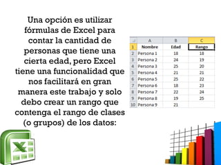 Una opción es utilizar
fórmulas de Excel para
contar la cantidad de
personas que tiene una
cierta edad, pero Excel
tiene una funcionalidad que
nos facilitará en gran
manera este trabajo y solo
debo crear un rango que
contenga el rango de clases
(o grupos) de los datos:
 