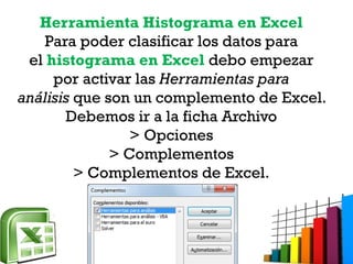 Herramienta Histograma en Excel
Para poder clasificar los datos para
el histograma en Excel debo empezar
por activar las Herramientas para
análisis que son un complemento de Excel.
Debemos ir a la ficha Archivo
> Opciones
> Complementos
> Complementos de Excel.
 