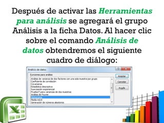 Después de activar las Herramientas
para análisis se agregará el grupo
Análisis a la ficha Datos. Al hacer clic
sobre el comando Análisis de
datos obtendremos el siguiente
cuadro de diálogo:
 