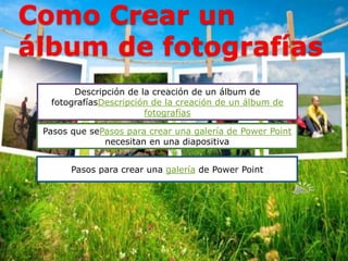 Como Crear un
álbum de fotografías
Descripción de la creación de un álbum de
fotografíasDescripción de la creación de un álbum de
fotografías
Pasos que sePasos para crear una galería de Power Point
necesitan en una diapositiva
Pasos para crear una galería de Power Point
 