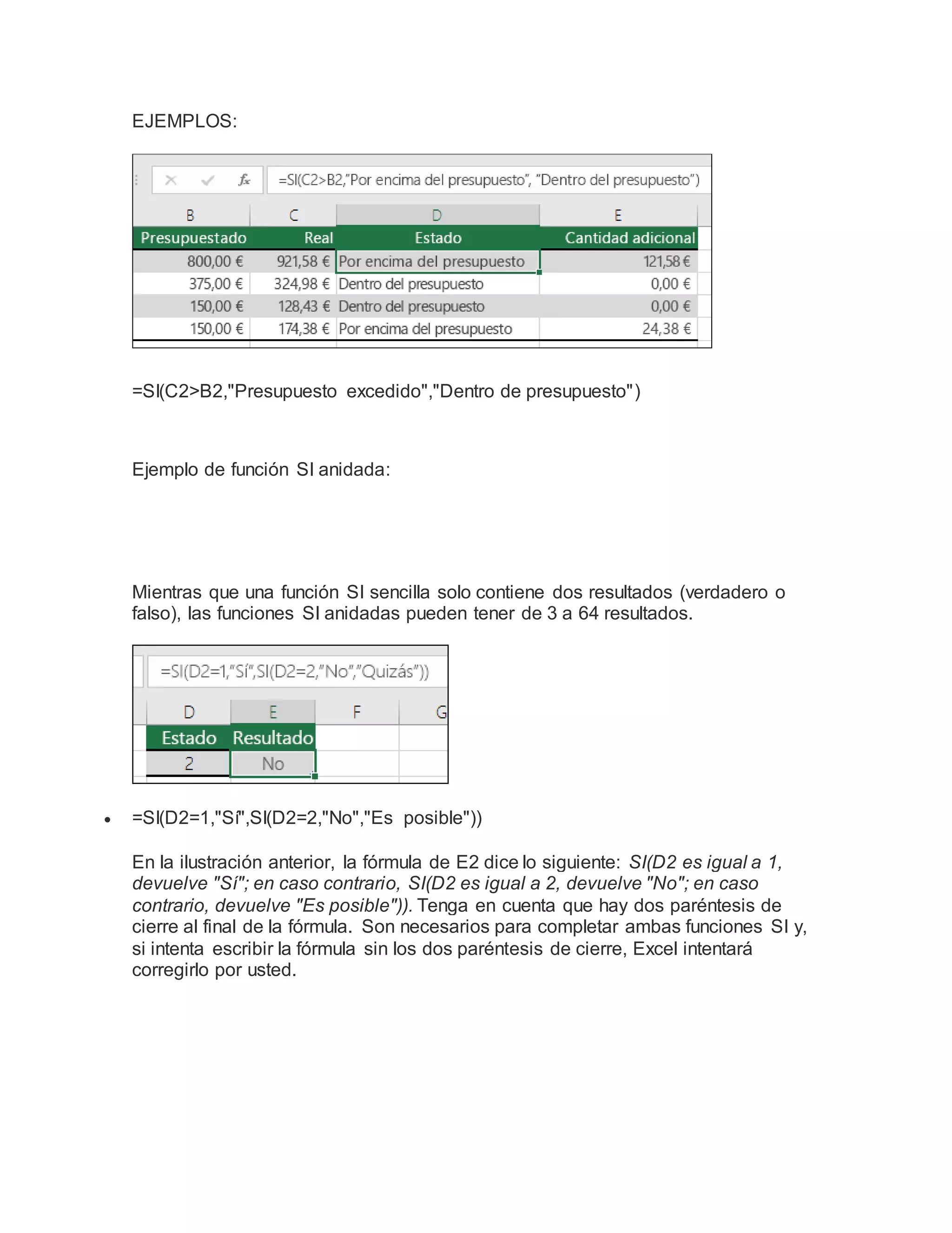 EJEMPLOS:
=SI(C2>B2,"Presupuesto excedido","Dentro de presupuesto")
Ejemplo de función SI anidada:
Mientras que una función SI sencilla solo contiene dos resultados (verdadero o
falso), las funciones SI anidadas pueden tener de 3 a 64 resultados.
 =SI(D2=1,"Sí",SI(D2=2,"No","Es posible"))
En la ilustración anterior, la fórmula de E2 dice lo siguiente: SI(D2 es igual a 1,
devuelve "Sí"; en caso contrario, SI(D2 es igual a 2, devuelve "No"; en caso
contrario, devuelve "Es posible")). Tenga en cuenta que hay dos paréntesis de
cierre al final de la fórmula. Son necesarios para completar ambas funciones SI y,
si intenta escribir la fórmula sin los dos paréntesis de cierre, Excel intentará
corregirlo por usted.
 