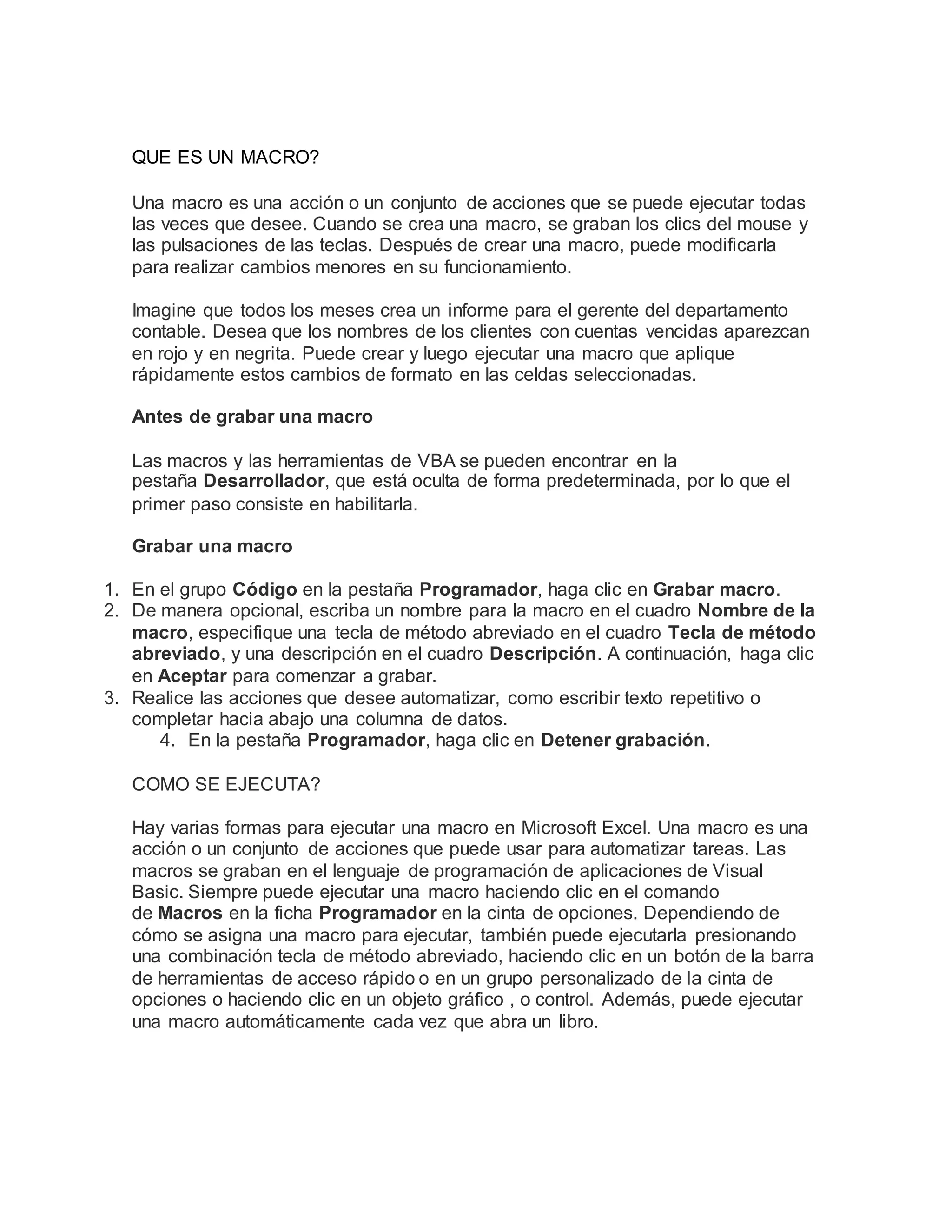 QUE ES UN MACRO?
Una macro es una acción o un conjunto de acciones que se puede ejecutar todas
las veces que desee. Cuando se crea una macro, se graban los clics del mouse y
las pulsaciones de las teclas. Después de crear una macro, puede modificarla
para realizar cambios menores en su funcionamiento.
Imagine que todos los meses crea un informe para el gerente del departamento
contable. Desea que los nombres de los clientes con cuentas vencidas aparezcan
en rojo y en negrita. Puede crear y luego ejecutar una macro que aplique
rápidamente estos cambios de formato en las celdas seleccionadas.
Antes de grabar una macro
Las macros y las herramientas de VBA se pueden encontrar en la
pestaña Desarrollador, que está oculta de forma predeterminada, por lo que el
primer paso consiste en habilitarla.
Grabar una macro
1. En el grupo Código en la pestaña Programador, haga clic en Grabar macro.
2. De manera opcional, escriba un nombre para la macro en el cuadro Nombre de la
macro, especifique una tecla de método abreviado en el cuadro Tecla de método
abreviado, y una descripción en el cuadro Descripción. A continuación, haga clic
en Aceptar para comenzar a grabar.
3. Realice las acciones que desee automatizar, como escribir texto repetitivo o
completar hacia abajo una columna de datos.
4. En la pestaña Programador, haga clic en Detener grabación.
COMO SE EJECUTA?
Hay varias formas para ejecutar una macro en Microsoft Excel. Una macro es una
acción o un conjunto de acciones que puede usar para automatizar tareas. Las
macros se graban en el lenguaje de programación de aplicaciones de Visual
Basic. Siempre puede ejecutar una macro haciendo clic en el comando
de Macros en la ficha Programador en la cinta de opciones. Dependiendo de
cómo se asigna una macro para ejecutar, también puede ejecutarla presionando
una combinación tecla de método abreviado, haciendo clic en un botón de la barra
de herramientas de acceso rápido o en un grupo personalizado de la cinta de
opciones o haciendo clic en un objeto gráfico , o control. Además, puede ejecutar
una macro automáticamente cada vez que abra un libro.
 