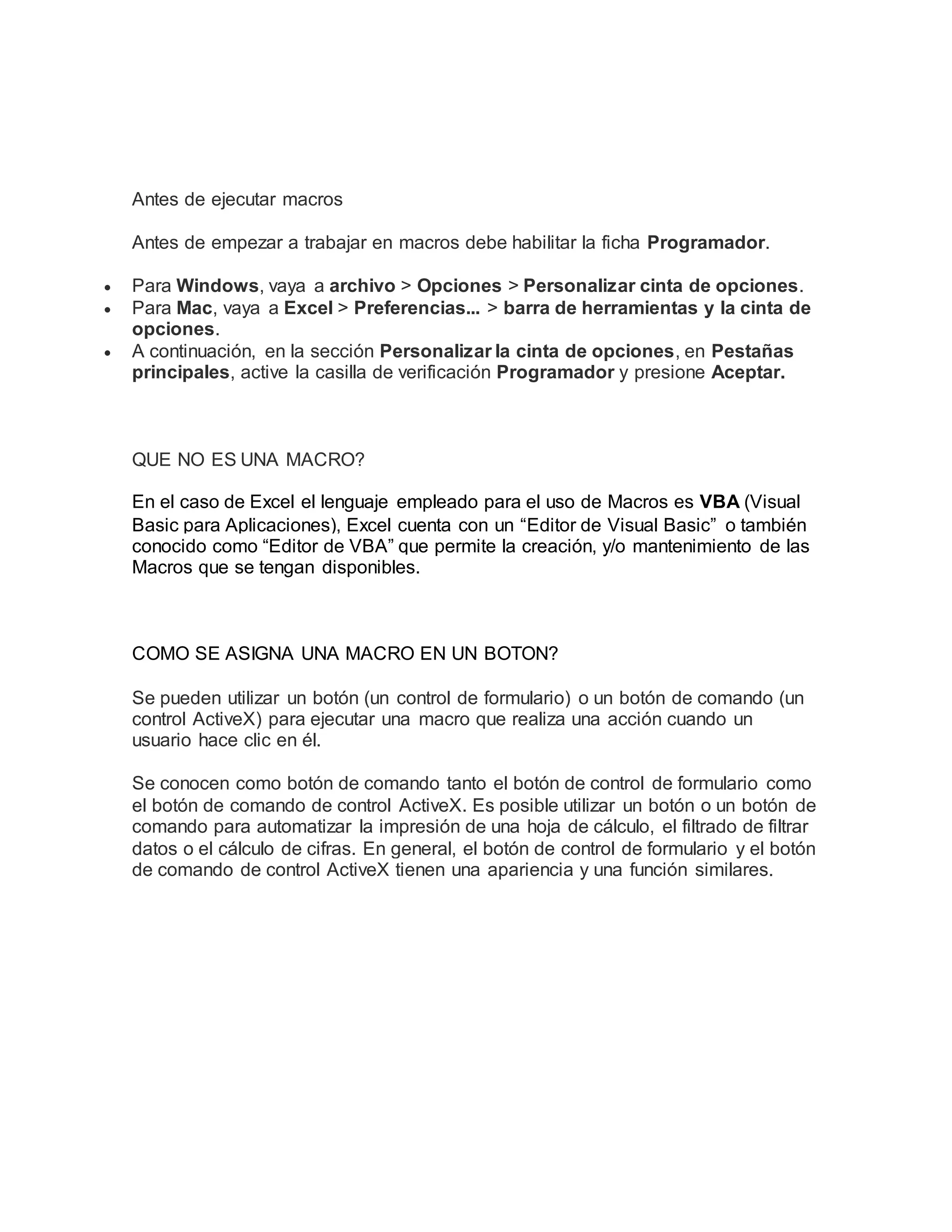 Antes de ejecutar macros
Antes de empezar a trabajar en macros debe habilitar la ficha Programador.
 Para Windows, vaya a archivo > Opciones > Personalizar cinta de opciones.
 Para Mac, vaya a Excel > Preferencias... > barra de herramientas y la cinta de
opciones.
 A continuación, en la sección Personalizar la cinta de opciones, en Pestañas
principales, active la casilla de verificación Programador y presione Aceptar.
QUE NO ES UNA MACRO?
En el caso de Excel el lenguaje empleado para el uso de Macros es VBA (Visual
Basic para Aplicaciones), Excel cuenta con un “Editor de Visual Basic” o también
conocido como “Editor de VBA” que permite la creación, y/o mantenimiento de las
Macros que se tengan disponibles.
COMO SE ASIGNA UNA MACRO EN UN BOTON?
Se pueden utilizar un botón (un control de formulario) o un botón de comando (un
control ActiveX) para ejecutar una macro que realiza una acción cuando un
usuario hace clic en él.
Se conocen como botón de comando tanto el botón de control de formulario como
el botón de comando de control ActiveX. Es posible utilizar un botón o un botón de
comando para automatizar la impresión de una hoja de cálculo, el filtrado de filtrar
datos o el cálculo de cifras. En general, el botón de control de formulario y el botón
de comando de control ActiveX tienen una apariencia y una función similares.
 