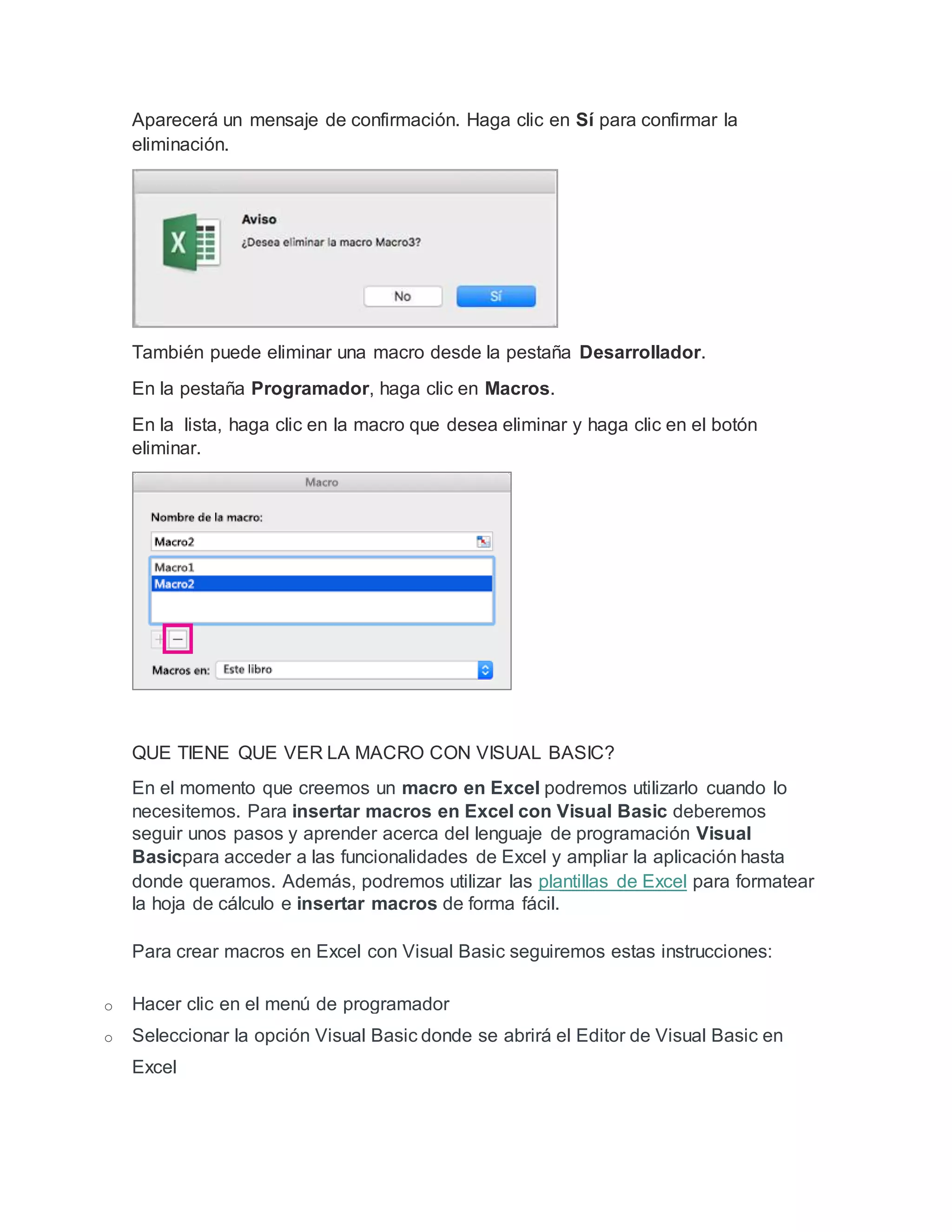 Aparecerá un mensaje de confirmación. Haga clic en Sí para confirmar la
eliminación.
También puede eliminar una macro desde la pestaña Desarrollador.
En la pestaña Programador, haga clic en Macros.
En la lista, haga clic en la macro que desea eliminar y haga clic en el botón
eliminar.
QUE TIENE QUE VER LA MACRO CON VISUAL BASIC?
En el momento que creemos un macro en Excel podremos utilizarlo cuando lo
necesitemos. Para insertar macros en Excel con Visual Basic deberemos
seguir unos pasos y aprender acerca del lenguaje de programación Visual
Basicpara acceder a las funcionalidades de Excel y ampliar la aplicación hasta
donde queramos. Además, podremos utilizar las plantillas de Excel para formatear
la hoja de cálculo e insertar macros de forma fácil.
Para crear macros en Excel con Visual Basic seguiremos estas instrucciones:
o Hacer clic en el menú de programador
o Seleccionar la opción Visual Basic donde se abrirá el Editor de Visual Basic en
Excel
 