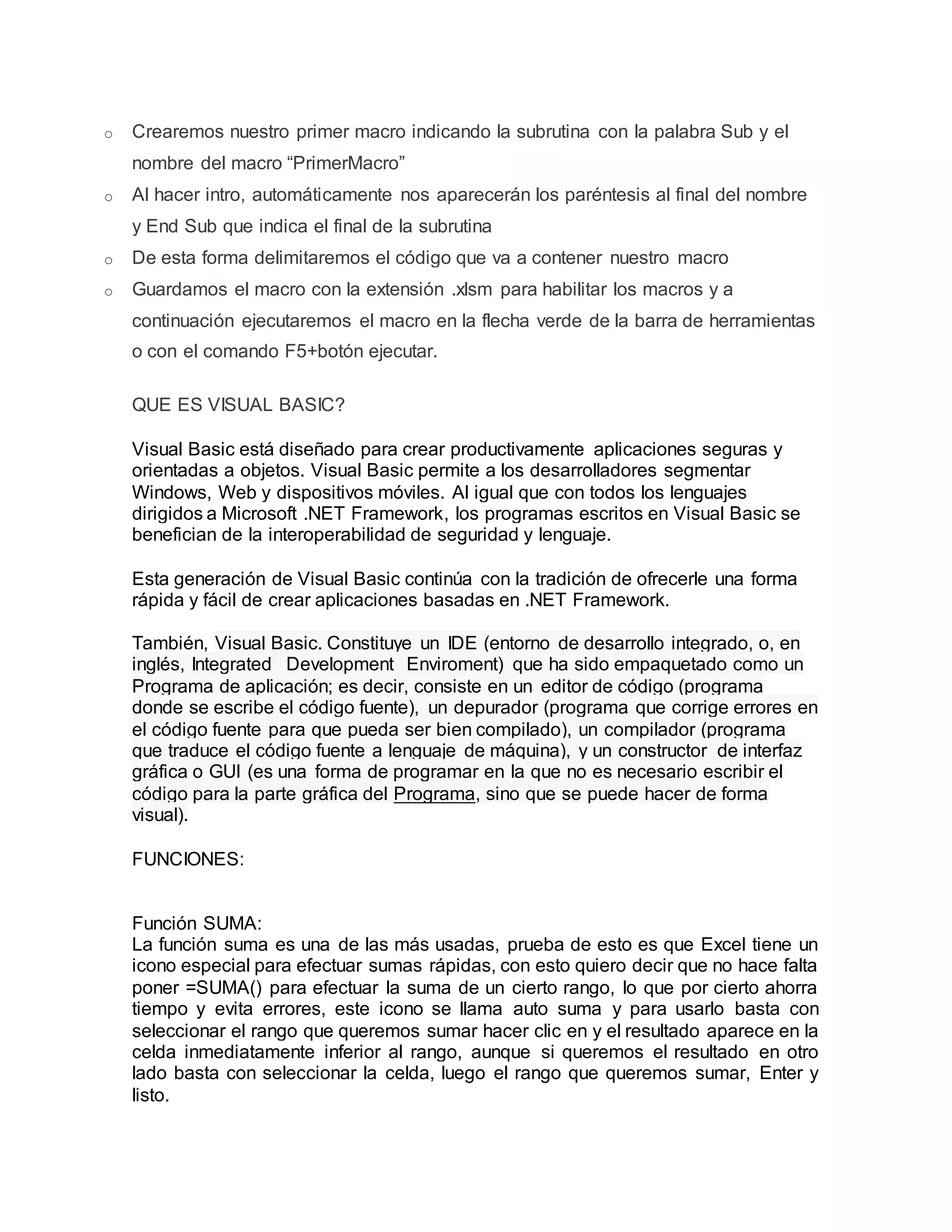 o Crearemos nuestro primer macro indicando la subrutina con la palabra Sub y el
nombre del macro “PrimerMacro”
o Al hacer intro, automáticamente nos aparecerán los paréntesis al final del nombre
y End Sub que indica el final de la subrutina
o De esta forma delimitaremos el código que va a contener nuestro macro
o Guardamos el macro con la extensión .xlsm para habilitar los macros y a
continuación ejecutaremos el macro en la flecha verde de la barra de herramientas
o con el comando F5+botón ejecutar.
QUE ES VISUAL BASIC?
Visual Basic está diseñado para crear productivamente aplicaciones seguras y
orientadas a objetos. Visual Basic permite a los desarrolladores segmentar
Windows, Web y dispositivos móviles. Al igual que con todos los lenguajes
dirigidos a Microsoft .NET Framework, los programas escritos en Visual Basic se
benefician de la interoperabilidad de seguridad y lenguaje.
Esta generación de Visual Basic continúa con la tradición de ofrecerle una forma
rápida y fácil de crear aplicaciones basadas en .NET Framework.
También, Visual Basic. Constituye un IDE (entorno de desarrollo integrado, o, en
inglés, Integrated Development Enviroment) que ha sido empaquetado como un
Programa de aplicación; es decir, consiste en un editor de código (programa
donde se escribe el código fuente), un depurador (programa que corrige errores en
el código fuente para que pueda ser bien compilado), un compilador (programa
que traduce el código fuente a lenguaje de máquina), y un constructor de interfaz
gráfica o GUI (es una forma de programar en la que no es necesario escribir el
código para la parte gráfica del Programa, sino que se puede hacer de forma
visual).
FUNCIONES:
Función SUMA:
La función suma es una de las más usadas, prueba de esto es que Excel tiene un
icono especial para efectuar sumas rápidas, con esto quiero decir que no hace falta
poner =SUMA() para efectuar la suma de un cierto rango, lo que por cierto ahorra
tiempo y evita errores, este icono se llama auto suma y para usarlo basta con
seleccionar el rango que queremos sumar hacer clic en y el resultado aparece en la
celda inmediatamente inferior al rango, aunque si queremos el resultado en otro
lado basta con seleccionar la celda, luego el rango que queremos sumar, Enter y
listo.
 