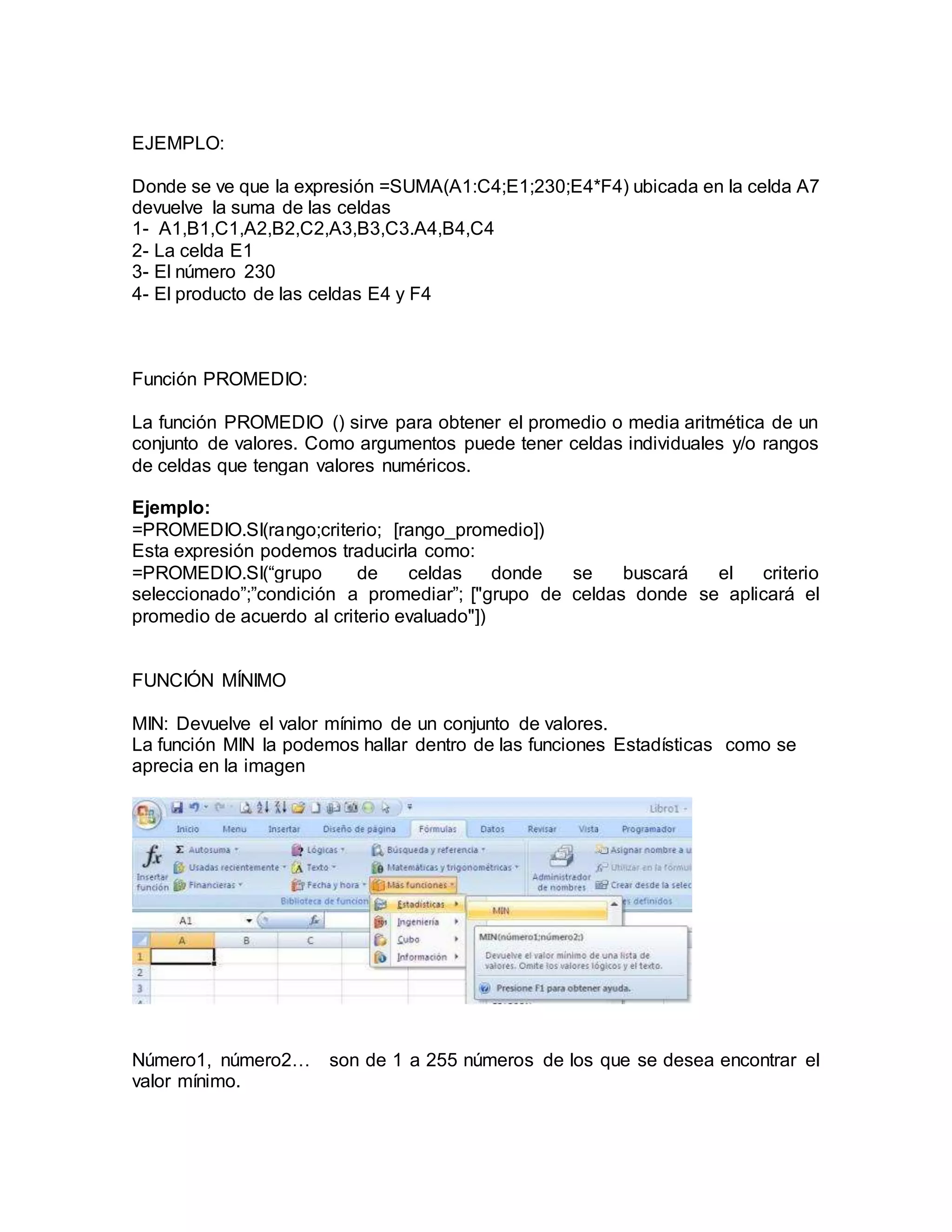 EJEMPLO:
Donde se ve que la expresión =SUMA(A1:C4;E1;230;E4*F4) ubicada en la celda A7
devuelve la suma de las celdas
1- A1,B1,C1,A2,B2,C2,A3,B3,C3.A4,B4,C4
2- La celda E1
3- El número 230
4- El producto de las celdas E4 y F4
Función PROMEDIO:
La función PROMEDIO () sirve para obtener el promedio o media aritmética de un
conjunto de valores. Como argumentos puede tener celdas individuales y/o rangos
de celdas que tengan valores numéricos.
Ejemplo:
=PROMEDIO.SI(rango;criterio; [rango_promedio])
Esta expresión podemos traducirla como:
=PROMEDIO.SI(“grupo de celdas donde se buscará el criterio
seleccionado”;”condición a promediar”; ["grupo de celdas donde se aplicará el
promedio de acuerdo al criterio evaluado"])
FUNCIÓN MÍNIMO
MIN: Devuelve el valor mínimo de un conjunto de valores.
La función MIN la podemos hallar dentro de las funciones Estadísticas como se
aprecia en la imagen
Número1, número2… son de 1 a 255 números de los que se desea encontrar el
valor mínimo.
 