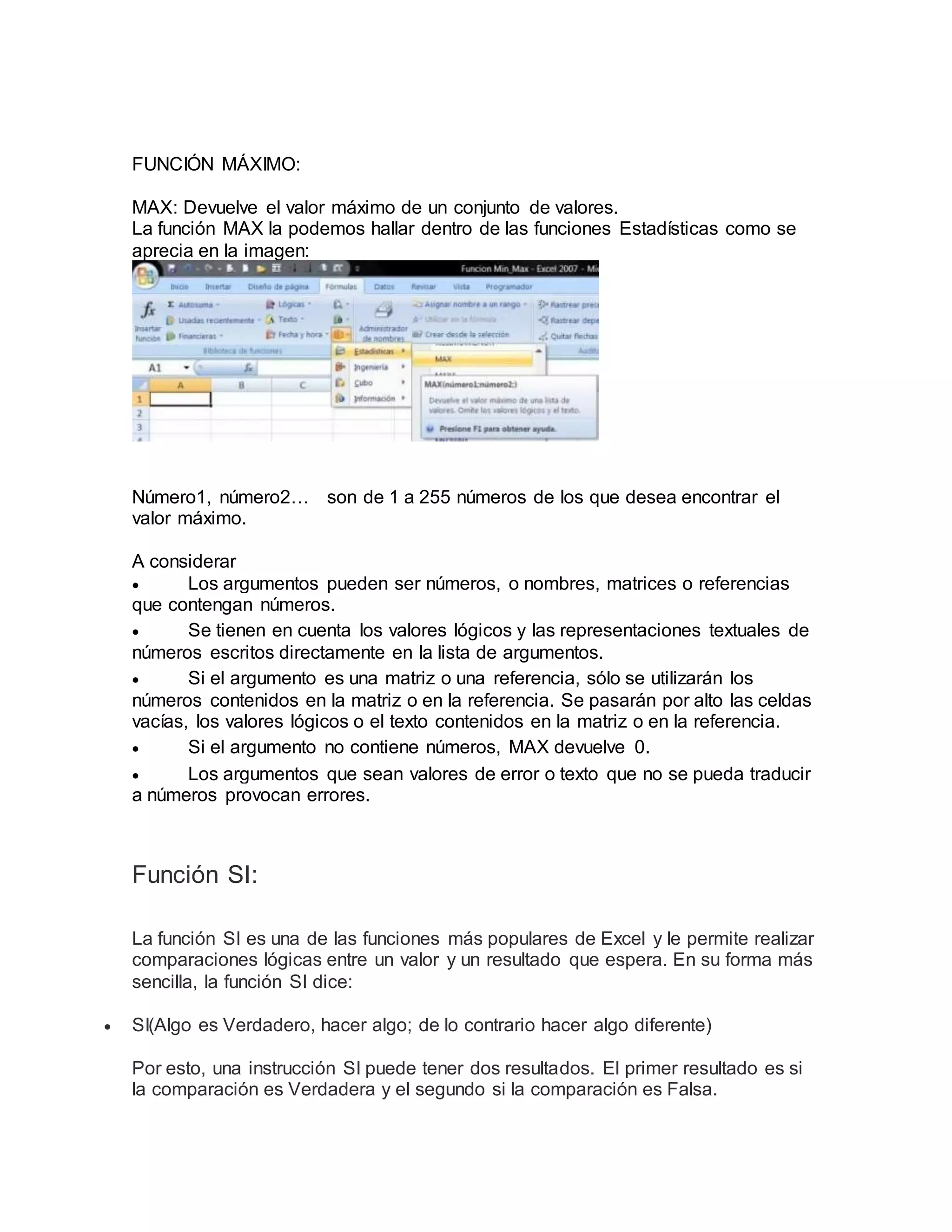 FUNCIÓN MÁXIMO:
MAX: Devuelve el valor máximo de un conjunto de valores.
La función MAX la podemos hallar dentro de las funciones Estadísticas como se
aprecia en la imagen:
Número1, número2… son de 1 a 255 números de los que desea encontrar el
valor máximo.
A considerar
 Los argumentos pueden ser números, o nombres, matrices o referencias
que contengan números.
 Se tienen en cuenta los valores lógicos y las representaciones textuales de
números escritos directamente en la lista de argumentos.
 Si el argumento es una matriz o una referencia, sólo se utilizarán los
números contenidos en la matriz o en la referencia. Se pasarán por alto las celdas
vacías, los valores lógicos o el texto contenidos en la matriz o en la referencia.
 Si el argumento no contiene números, MAX devuelve 0.
 Los argumentos que sean valores de error o texto que no se pueda traducir
a números provocan errores.
Función SI:
La función SI es una de las funciones más populares de Excel y le permite realizar
comparaciones lógicas entre un valor y un resultado que espera. En su forma más
sencilla, la función SI dice:
 SI(Algo es Verdadero, hacer algo; de lo contrario hacer algo diferente)
Por esto, una instrucción SI puede tener dos resultados. El primer resultado es si
la comparación es Verdadera y el segundo si la comparación es Falsa.
 