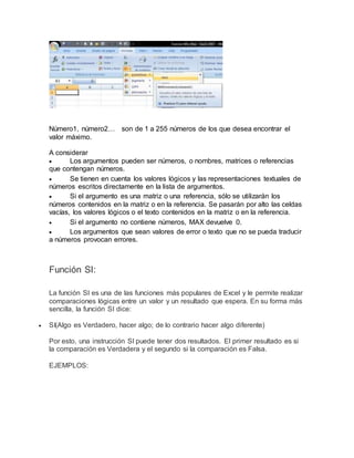 Número1, número2… son de 1 a 255 números de los que desea encontrar el
valor máximo.
A considerar
 Los argumentos pueden ser números, o nombres, matrices o referencias
que contengan números.
 Se tienen en cuenta los valores lógicos y las representaciones textuales de
números escritos directamente en la lista de argumentos.
 Si el argumento es una matriz o una referencia, sólo se utilizarán los
números contenidos en la matriz o en la referencia. Se pasarán por alto las celdas
vacías, los valores lógicos o el texto contenidos en la matriz o en la referencia.
 Si el argumento no contiene números, MAX devuelve 0.
 Los argumentos que sean valores de error o texto que no se pueda traducir
a números provocan errores.
Función SI:
La función SI es una de las funciones más populares de Excel y le permite realizar
comparaciones lógicas entre un valor y un resultado que espera. En su forma más
sencilla, la función SI dice:
 SI(Algo es Verdadero, hacer algo; de lo contrario hacer algo diferente)
Por esto, una instrucción SI puede tener dos resultados. El primer resultado es si
la comparación es Verdadera y el segundo si la comparación es Falsa.
EJEMPLOS:
 