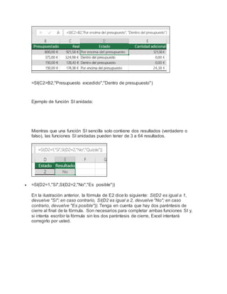 =SI(C2>B2,"Presupuesto excedido","Dentro de presupuesto")
Ejemplo de función SI anidada:
Mientras que una función SI sencilla solo contiene dos resultados (verdadero o
falso), las funciones SI anidadas pueden tener de 3 a 64 resultados.
 =SI(D2=1,"Sí",SI(D2=2,"No","Es posible"))
En la ilustración anterior, la fórmula de E2 dice lo siguiente: SI(D2 es igual a 1,
devuelve "Sí"; en caso contrario, SI(D2 es igual a 2, devuelve "No"; en caso
contrario, devuelve "Es posible")). Tenga en cuenta que hay dos paréntesis de
cierre al final de la fórmula. Son necesarios para completar ambas funciones SI y,
si intenta escribir la fórmula sin los dos paréntesis de cierre, Excel intentará
corregirlo por usted.
 
