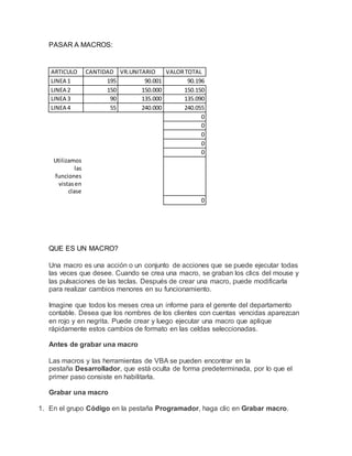 PASAR A MACROS:
ARTICULO CANTIDAD VR.UNITARIO VALORTOTAL
LINEA 1 195 90.001 90.196
LINEA 2 150 150.000 150.150
LINEA 3 90 135.000 135.090
LINEA 4 55 240.000 240.055
0
0
0
0
0
Utilizamos
las
funciones
vistasen
clase
0
QUE ES UN MACRO?
Una macro es una acción o un conjunto de acciones que se puede ejecutar todas
las veces que desee. Cuando se crea una macro, se graban los clics del mouse y
las pulsaciones de las teclas. Después de crear una macro, puede modificarla
para realizar cambios menores en su funcionamiento.
Imagine que todos los meses crea un informe para el gerente del departamento
contable. Desea que los nombres de los clientes con cuentas vencidas aparezcan
en rojo y en negrita. Puede crear y luego ejecutar una macro que aplique
rápidamente estos cambios de formato en las celdas seleccionadas.
Antes de grabar una macro
Las macros y las herramientas de VBA se pueden encontrar en la
pestaña Desarrollador, que está oculta de forma predeterminada, por lo que el
primer paso consiste en habilitarla.
Grabar una macro
1. En el grupo Código en la pestaña Programador, haga clic en Grabar macro.
 