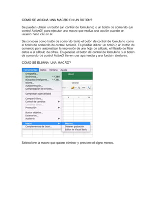 COMO SE ASIGNA UNA MACRO EN UN BOTON?
Se pueden utilizar un botón (un control de formulario) o un botón de comando (un
control ActiveX) para ejecutar una macro que realiza una acción cuando un
usuario hace clic en él.
Se conocen como botón de comando tanto el botón de control de formulario como
el botón de comando de control ActiveX. Es posible utilizar un botón o un botón de
comando para automatizar la impresión de una hoja de cálculo, el filtrado de filtrar
datos o el cálculo de cifras. En general, el botón de control de formulario y el botón
de comando de control ActiveX tienen una apariencia y una función similares.
COMO SE ELIMINA UNA MACRO?
Seleccione la macro que quiere eliminar y presione el signo menos.
 