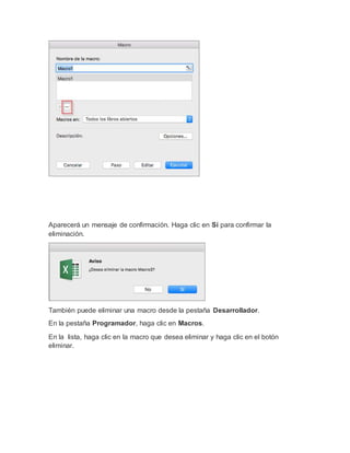 Aparecerá un mensaje de confirmación. Haga clic en Sí para confirmar la
eliminación.
También puede eliminar una macro desde la pestaña Desarrollador.
En la pestaña Programador, haga clic en Macros.
En la lista, haga clic en la macro que desea eliminar y haga clic en el botón
eliminar.
 