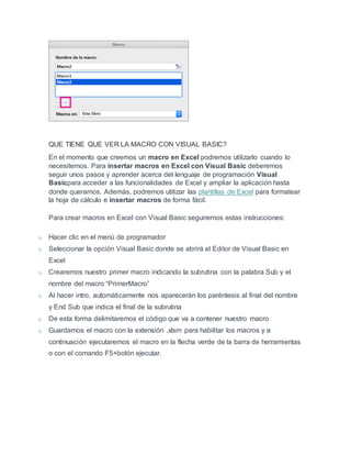 QUE TIENE QUE VER LA MACRO CON VISUAL BASIC?
En el momento que creemos un macro en Excel podremos utilizarlo cuando lo
necesitemos. Para insertar macros en Excel con Visual Basic deberemos
seguir unos pasos y aprender acerca del lenguaje de programación Visual
Basicpara acceder a las funcionalidades de Excel y ampliar la aplicación hasta
donde queramos. Además, podremos utilizar las plantillas de Excel para formatear
la hoja de cálculo e insertar macros de forma fácil.
Para crear macros en Excel con Visual Basic seguiremos estas instrucciones:
o Hacer clic en el menú de programador
o Seleccionar la opción Visual Basic donde se abrirá el Editor de Visual Basic en
Excel
o Crearemos nuestro primer macro indicando la subrutina con la palabra Sub y el
nombre del macro “PrimerMacro”
o Al hacer intro, automáticamente nos aparecerán los paréntesis al final del nombre
y End Sub que indica el final de la subrutina
o De esta forma delimitaremos el código que va a contener nuestro macro
o Guardamos el macro con la extensión .xlsm para habilitar los macros y a
continuación ejecutaremos el macro en la flecha verde de la barra de herramientas
o con el comando F5+botón ejecutar.
 